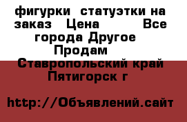 фигурки .статуэтки.на заказ › Цена ­ 250 - Все города Другое » Продам   . Ставропольский край,Пятигорск г.